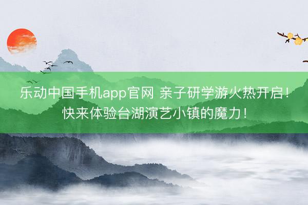 乐动中国手机app官网 亲子研学游火热开启！快来体验台湖演艺小镇的魔力！