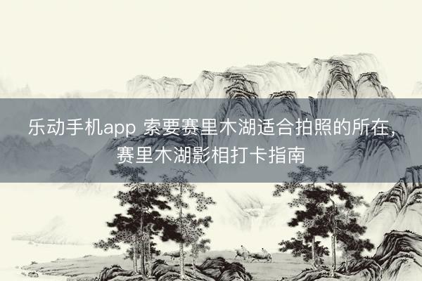 乐动手机app 索要赛里木湖适合拍照的所在,赛里木湖影相打卡指南