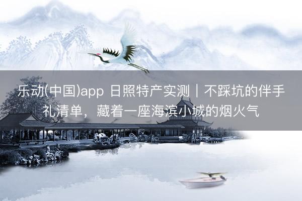 乐动(中国)app 日照特产实测｜不踩坑的伴手礼清单，藏着一座海滨小城的烟火气