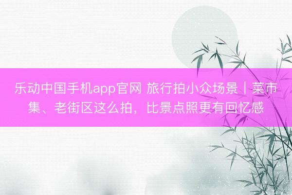 乐动中国手机app官网 旅行拍小众场景｜菜市集、老街区这么拍，比景点照更有回忆感