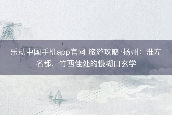 乐动中国手机app官网 旅游攻略·扬州:淮左名都,竹西佳处的慢糊口玄学