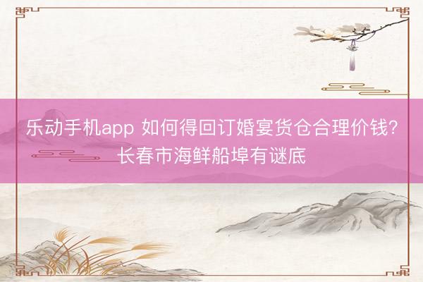乐动手机app 如何得回订婚宴货仓合理价钱?长春市海鲜船埠有谜底