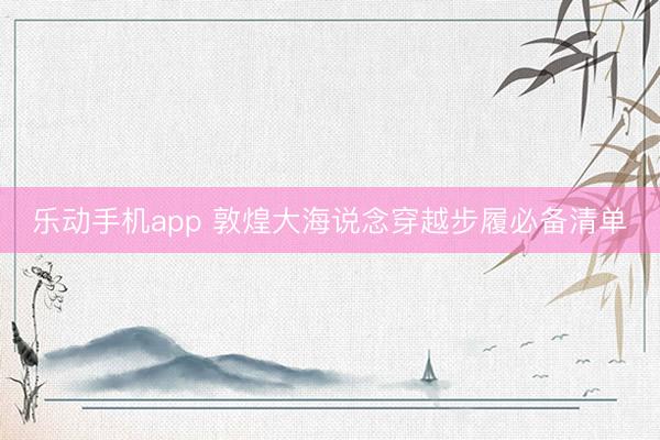 乐动手机app 敦煌大海说念穿越步履必备清单