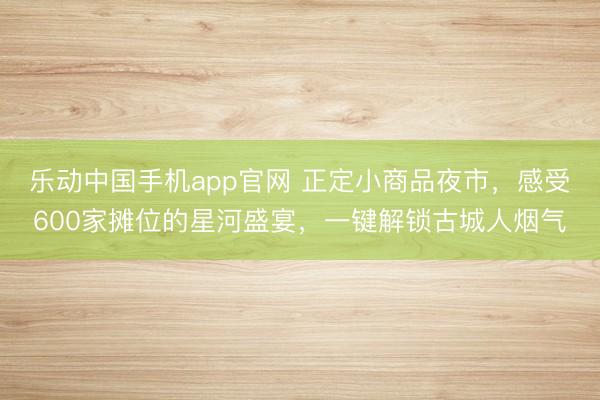 乐动中国手机app官网 正定小商品夜市，感受600家摊位的星河盛宴，一键解锁古城人烟气