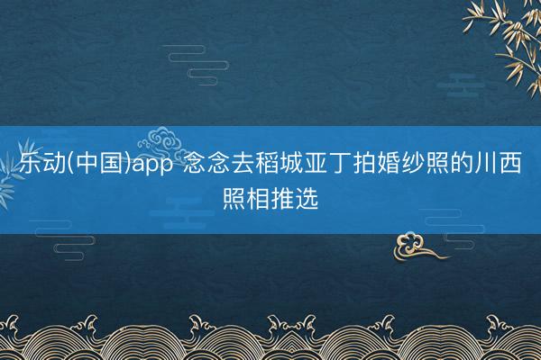 乐动(中国)app 念念去稻城亚丁拍婚纱照的川西照相推选