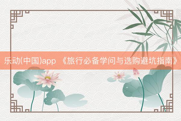 乐动(中国)app 《旅行必备学问与选购避坑指南》