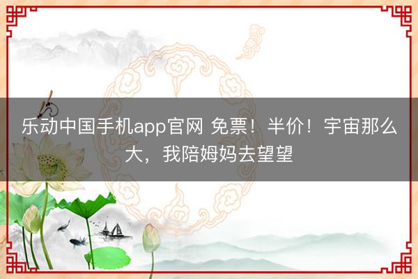乐动中国手机app官网 免票！半价！宇宙那么大，我陪姆妈去望望