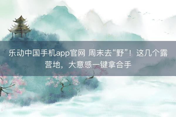 乐动中国手机app官网 周末去“野”!这几个露营地,大意感一键拿合手