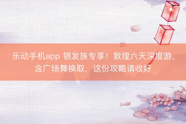 乐动手机app 银发族专享！敦煌六天深度游，含广场舞换取，这份攻略请收好