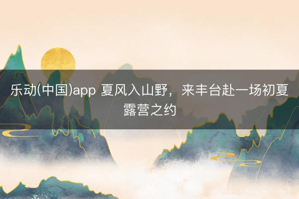 乐动(中国)app 夏风入山野，来丰台赴一场初夏露营之约
