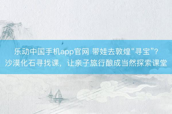 乐动中国手机app官网 带娃去敦煌“寻宝”？沙漠化石寻找课，让亲子旅行酿成当然探索课堂