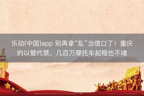 乐动(中国)app 别再拿“乱”当借口了!重庆的以管代禁,几百万摩托车起程也不堵