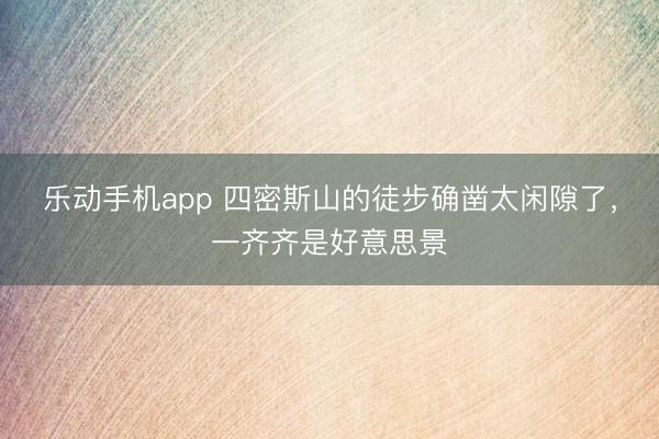 乐动手机app 四密斯山的徒步确凿太闲隙了，一齐齐是好意思景