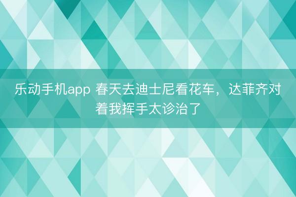 乐动手机app 春天去迪士尼看花车，达菲齐对着我挥手太诊治了