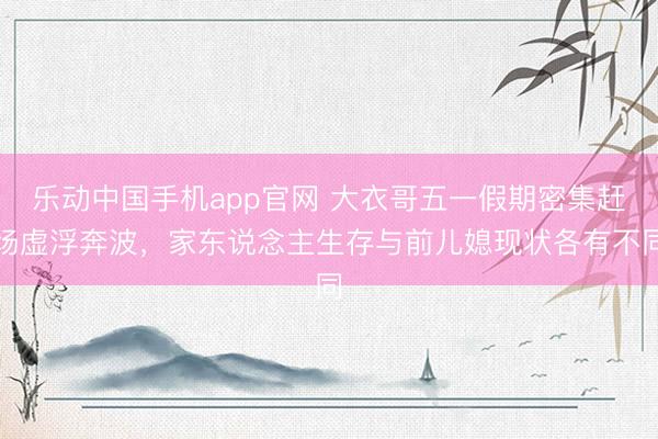 乐动中国手机app官网 大衣哥五一假期密集赶场虚浮奔波，家东说念主生存与前儿媳现状各有不同