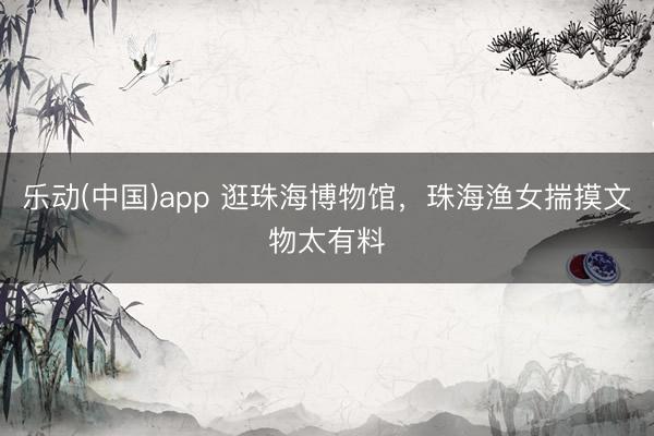 乐动(中国)app 逛珠海博物馆，珠海渔女揣摸文物太有料