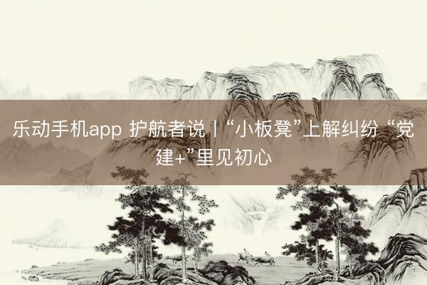 乐动手机app 护航者说丨“小板凳”上解纠纷 “党建+”里见初心