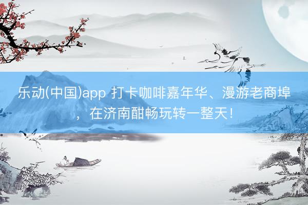 乐动(中国)app 打卡咖啡嘉年华、漫游老商埠,在济南酣畅玩转一整天!