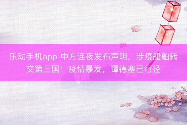 乐动手机app 中方连夜发布声明,涉疫船舶转交第三国!疫情暴发,谭德塞已行径