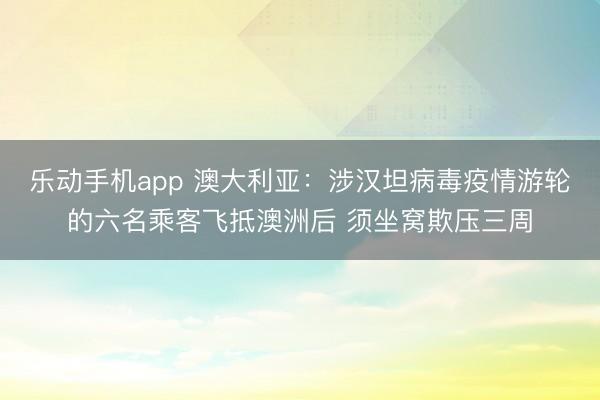乐动手机app 澳大利亚：涉汉坦病毒疫情游轮的六名乘客飞抵澳洲后 须坐窝欺压三周