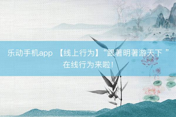 乐动手机app 【线上行为】“跟著明著游天下 ”在线行为来啦！
