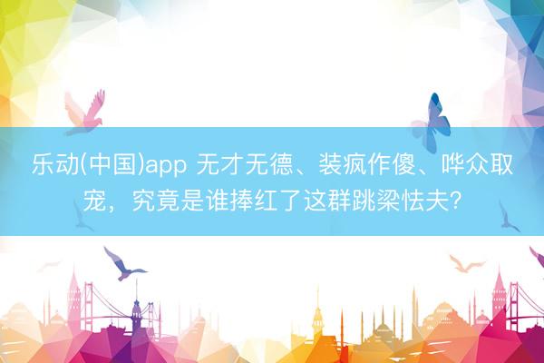 乐动(中国)app 无才无德、装疯作傻、哗众取宠,究竟是谁捧红了这群跳梁怯夫?