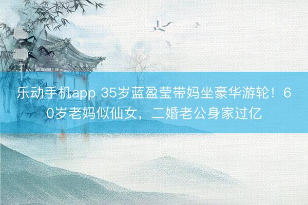 乐动手机app 35岁蓝盈莹带妈坐豪华游轮！60岁老妈似仙女，二婚老公身家过亿