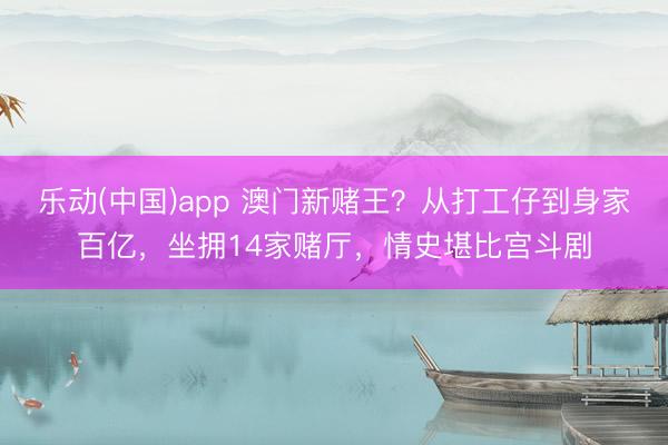 乐动(中国)app 澳门新赌王？从打工仔到身家百亿，坐拥14家赌厅，情史堪比宫斗剧