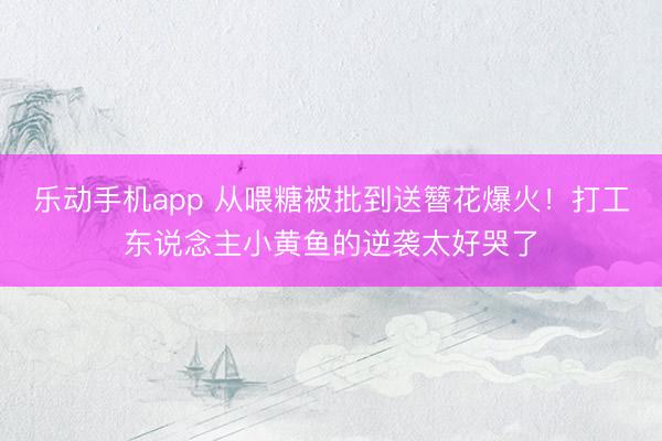乐动手机app 从喂糖被批到送簪花爆火！打工东说念主小黄鱼的逆袭太好哭了