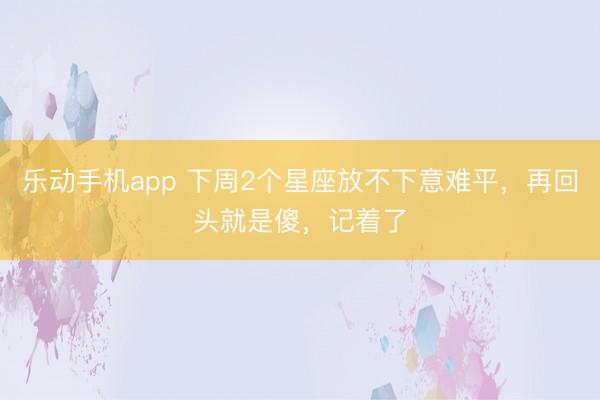 乐动手机app 下周2个星座放不下意难平，再回头就是傻，记着了