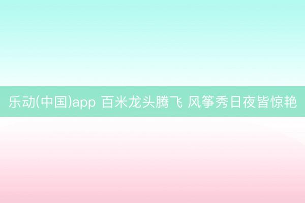 乐动(中国)app 百米龙头腾飞 风筝秀日夜皆惊艳