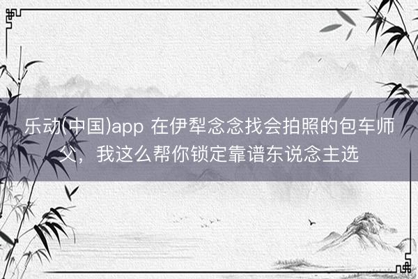 乐动(中国)app 在伊犁念念找会拍照的包车师父，我这么帮你锁定靠谱东说念主选