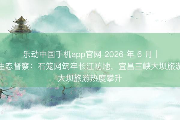 乐动中国手机app官网 2026 年 6 月｜三峡库区生态督察：石笼网筑牢长江防地，宜昌三峡大坝旅游热度攀升