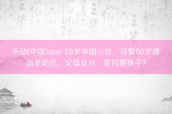 乐动(中国)app 28岁中国小伙，迎娶50岁德国老奶奶，父母反对：若何要孩子？