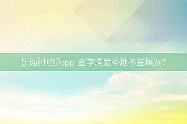 乐动(中国)app 金字塔发祥地不在埃及？