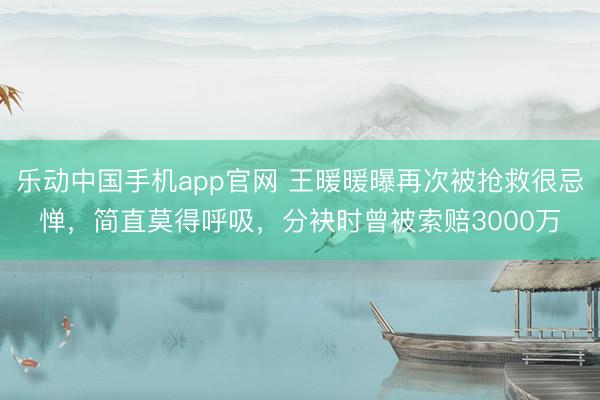 乐动中国手机app官网 王暖暖曝再次被抢救很忌惮,简直莫得呼吸,分袂时曾被索赔3000万