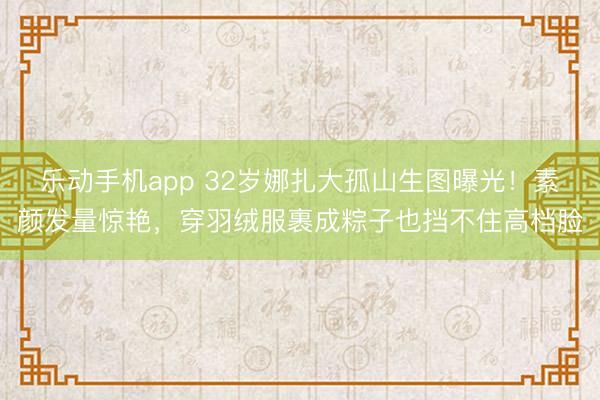 乐动手机app 32岁娜扎大孤山生图曝光！素颜发量惊艳，穿羽绒服裹成粽子也挡不住高档脸
