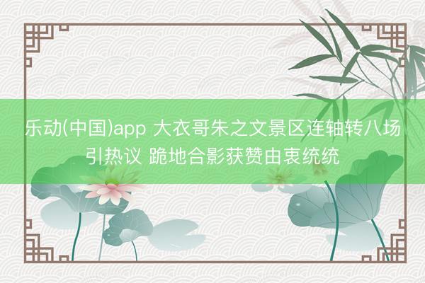 乐动(中国)app 大衣哥朱之文景区连轴转八场引热议 跪地合影获赞由衷统统