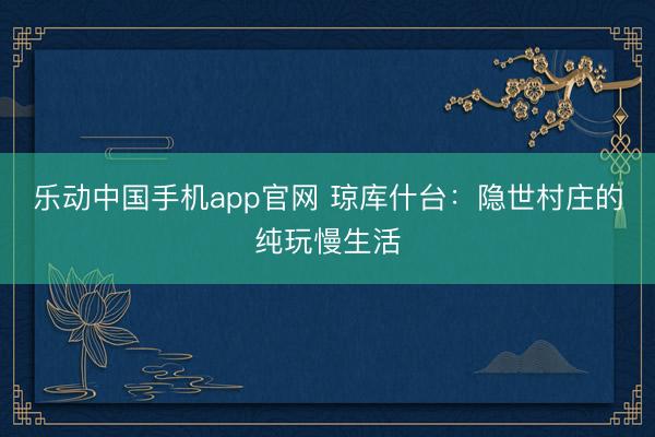 乐动中国手机app官网 琼库什台：隐世村庄的纯玩慢生活
