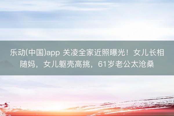 乐动(中国)app 关凌全家近照曝光！女儿长相随妈，女儿躯壳高挑，61岁老公太沧桑