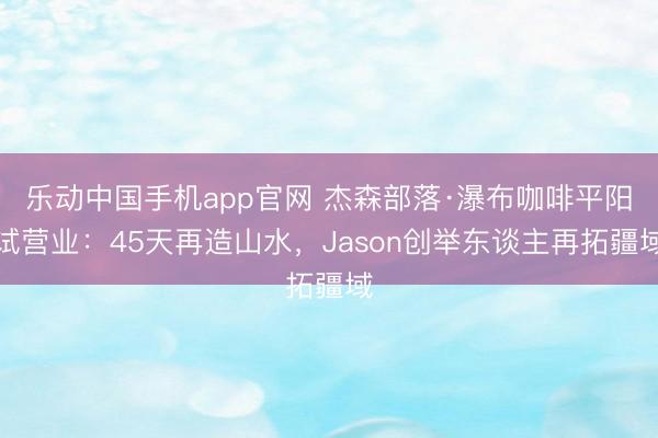 乐动中国手机app官网 杰森部落·瀑布咖啡平阳试营业:45天再造山水,Jason创举东谈主再拓疆域