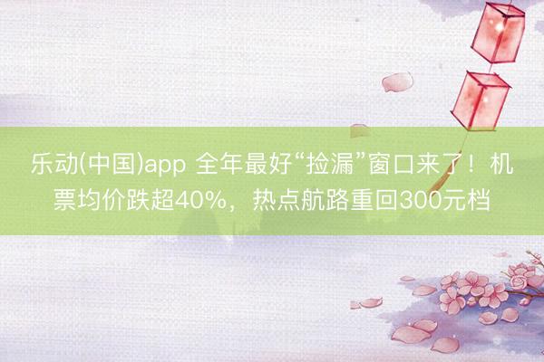 乐动(中国)app 全年最好“捡漏”窗口来了！机票均价跌超40%，热点航路重回300元档