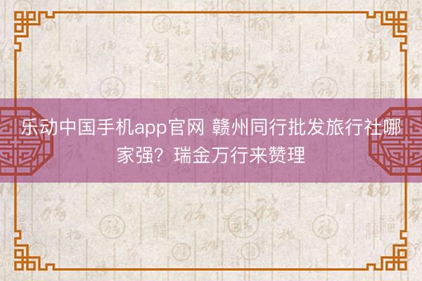 乐动中国手机app官网 赣州同行批发旅行社哪家强？瑞金万行来赞理