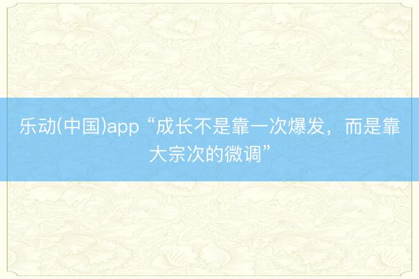 乐动(中国)app “成长不是靠一次爆发，而是靠大宗次的微调”