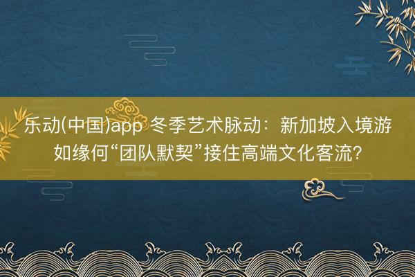 乐动(中国)app 冬季艺术脉动：新加坡入境游如缘何“团队默契”接住高端文化客流？