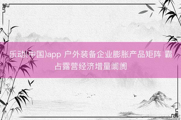 乐动(中国)app 户外装备企业膨胀产品矩阵 霸占露营经济增量阛阓