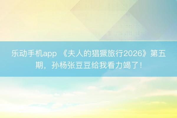 乐动手机app 《夫人的猖獗旅行2026》第五期,孙杨张豆豆给我看力竭了!