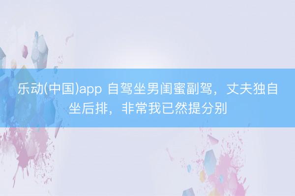 乐动(中国)app 自驾坐男闺蜜副驾,丈夫独自坐后排,非常我已然提分别
