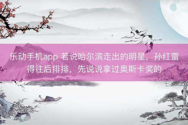 乐动手机app 若说哈尔滨走出的明星，孙红雷得往后排排，先说说拿过奥斯卡奖的