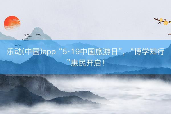 乐动(中国)app “5·19中国旅游日”，“博学知行”惠民开启！